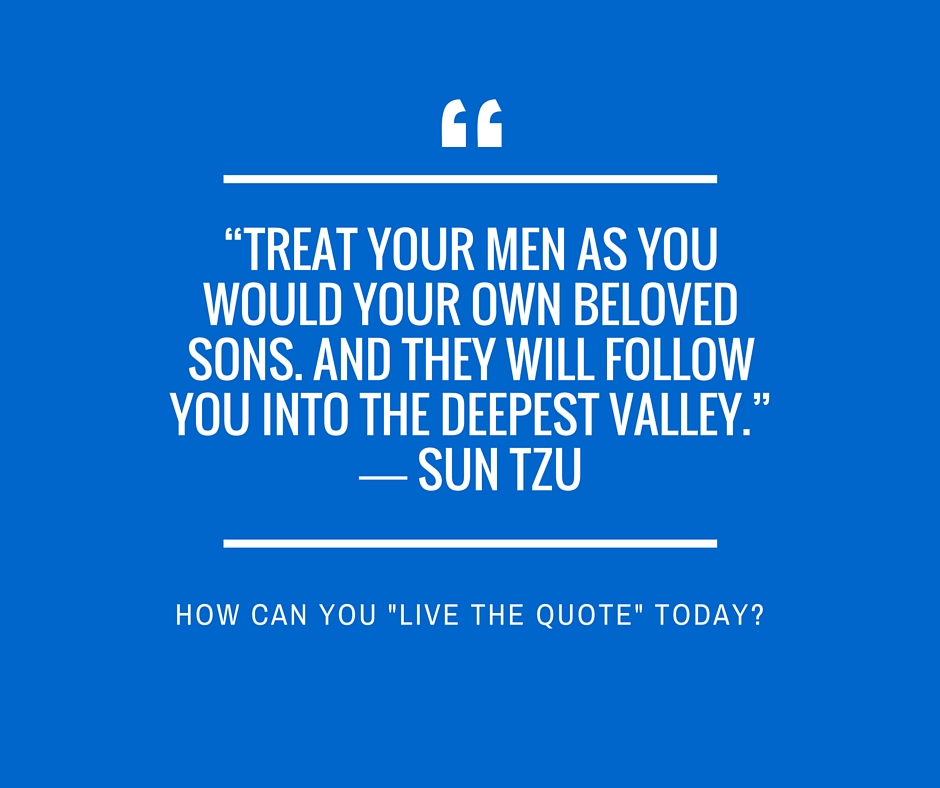 “Treat your men as you would your own beloved sons. And they will follow you into the deepest valley.” ― Sun Tzu